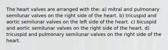 The heart valves are arranged with the: a) mitral and pulmonary semilunar valves on the right side of the heart. b) tricuspid and aortic semilunar valves on the left side of the heart. c) bicuspid and aortic semilunar valves on the right side of the heart. d) tricuspid and pulmonary semilunar valves on the right side of the heart.