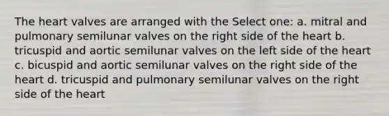 The heart valves are arranged with the Select one: a. mitral and pulmonary semilunar valves on the right side of the heart b. tricuspid and aortic semilunar valves on the left side of the heart c. bicuspid and aortic semilunar valves on the right side of the heart d. tricuspid and pulmonary semilunar valves on the right side of the heart