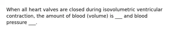 When all heart valves are closed during isovolumetric ventricular contraction, the amount of blood (volume) is ___ and blood pressure ___.