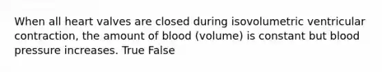 When all heart valves are closed during isovolumetric ventricular contraction, the amount of blood (volume) is constant but blood pressure increases. True False