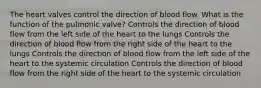 The heart valves control the direction of blood flow. What is the function of the pulmonic valve? Controls the direction of blood flow from the left side of the heart to the lungs Controls the direction of blood flow from the right side of the heart to the lungs Controls the direction of blood flow from the left side of the heart to the systemic circulation Controls the direction of blood flow from the right side of the heart to the systemic circulation