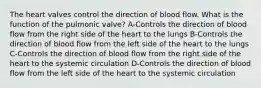 The heart valves control the direction of blood flow. What is the function of the pulmonic valve? A-Controls the direction of blood flow from the right side of the heart to the lungs B-Controls the direction of blood flow from the left side of the heart to the lungs C-Controls the direction of blood flow from the right side of the heart to the systemic circulation D-Controls the direction of blood flow from the left side of the heart to the systemic circulation