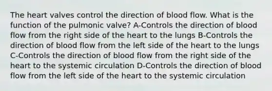 <a href='https://www.questionai.com/knowledge/kya8ocqc6o-the-heart' class='anchor-knowledge'>the heart</a> valves control the direction of blood flow. What is the function of the pulmonic valve? A-Controls the direction of blood flow from the right side of the heart to the lungs B-Controls the direction of blood flow from the left side of the heart to the lungs C-Controls the direction of blood flow from the right side of the heart to the systemic circulation D-Controls the direction of blood flow from the left side of the heart to the systemic circulation