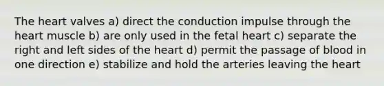 The heart valves a) direct the conduction impulse through the heart muscle b) are only used in the fetal heart c) separate the right and left sides of the heart d) permit the passage of blood in one direction e) stabilize and hold the arteries leaving the heart