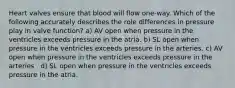 Heart valves ensure that blood will flow one-way. Which of the following accurately describes the role differences in pressure play in valve function? a) AV open when pressure in the ventricles exceeds pressure in the atria. b) SL open when pressure in the ventricles exceeds pressure in the arteries. c) AV open when pressure in the ventricles exceeds pressure in the arteries . d) SL open when pressure in the ventricles exceeds pressure in the atria.