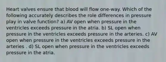 Heart valves ensure that blood will flow one-way. Which of the following accurately describes the role differences in pressure play in valve function? a) AV open when pressure in the ventricles exceeds pressure in the atria. b) SL open when pressure in the ventricles exceeds pressure in the arteries. c) AV open when pressure in the ventricles exceeds pressure in the arteries . d) SL open when pressure in the ventricles exceeds pressure in the atria.