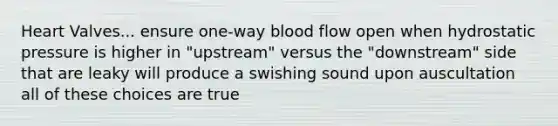 Heart Valves... ensure one-way blood flow open when hydrostatic pressure is higher in "upstream" versus the "downstream" side that are leaky will produce a swishing sound upon auscultation all of these choices are true