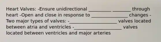 Heart Valves: -Ensure unidirectional __________ ________ through heart -Open and close in response to ________________ changes -Two major types of valves: -_____________________ valves located between atria and ventricles -_____________________ valves located between ventricles and major arteries