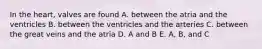 In the heart, valves are found A. between the atria and the ventricles B. between the ventricles and the arteries C. between the great veins and the atria D. A and B E. A, B, and C