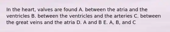 In the heart, valves are found A. between the atria and the ventricles B. between the ventricles and the arteries C. between the great veins and the atria D. A and B E. A, B, and C