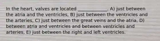 In the heart, valves are located _____________. A) just between the atria and the ventricles, B) just between the ventricles and the arteries, C) just between the great veins and the atria, D) between atria and ventricles and between ventricles and arteries, E) just between the right and left ventricles.