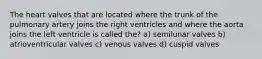 The heart valves that are located where the trunk of the pulmonary artery joins the right ventricles and where the aorta joins the left ventricle is called the? a) semilunar valves b) atrioventricular valves c) venous valves d) cuspid valves