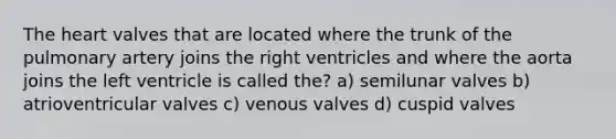 The heart valves that are located where the trunk of the pulmonary artery joins the right ventricles and where the aorta joins the left ventricle is called the? a) semilunar valves b) atrioventricular valves c) venous valves d) cuspid valves