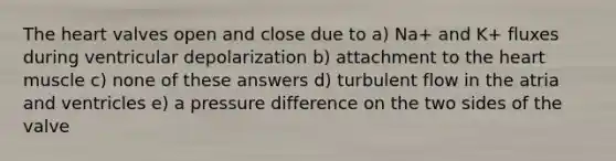 The heart valves open and close due to a) Na+ and K+ fluxes during ventricular depolarization b) attachment to the heart muscle c) none of these answers d) turbulent flow in the atria and ventricles e) a pressure difference on the two sides of the valve