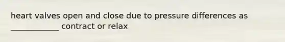 heart valves open and close due to pressure differences as ____________ contract or relax