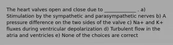 The heart valves open and close due to _____________ . a) Stimulation by the sympathetic and parasympathetic nerves b) A pressure difference on the two sides of the valve c) Na+ and K+ fluxes during ventricular depolarization d) Turbulent flow in the atria and ventricles e) None of the choices are correct