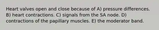 Heart valves open and close because of A) pressure differences. B) heart contractions. C) signals from the SA node. D) contractions of the papillary muscles. E) the moderator band.