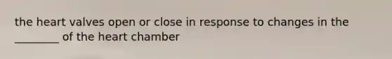 the heart valves open or close in response to changes in the ________ of the heart chamber