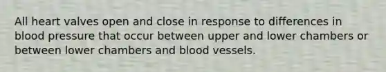 All heart valves open and close in response to differences in blood pressure that occur between upper and lower chambers or between lower chambers and blood vessels.