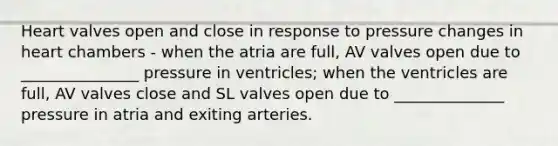 Heart valves open and close in response to pressure changes in heart chambers - when the atria are full, AV valves open due to _______________ pressure in ventricles; when the ventricles are full, AV valves close and SL valves open due to ______________ pressure in atria and exiting arteries.