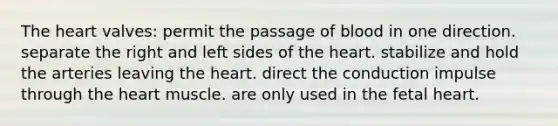 The heart valves: permit the passage of blood in one direction. separate the right and left sides of the heart. stabilize and hold the arteries leaving the heart. direct the conduction impulse through the heart muscle. are only used in the fetal heart.