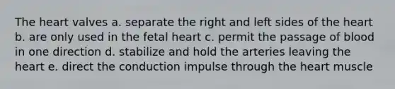 The heart valves a. separate the right and left sides of the heart b. are only used in the fetal heart c. permit the passage of blood in one direction d. stabilize and hold the arteries leaving the heart e. direct the conduction impulse through the heart muscle