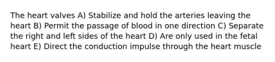 The heart valves A) Stabilize and hold the arteries leaving the heart B) Permit the passage of blood in one direction C) Separate the right and left sides of the heart D) Are only used in the fetal heart E) Direct the conduction impulse through the heart muscle