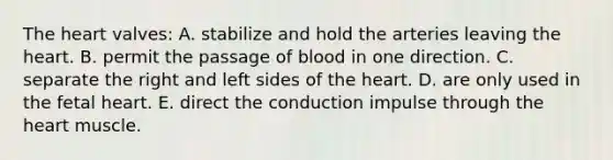 <a href='https://www.questionai.com/knowledge/kya8ocqc6o-the-heart' class='anchor-knowledge'>the heart</a> valves: A. stabilize and hold the arteries leaving the heart. B. permit the passage of blood in one direction. C. separate the right and left sides of the heart. D. are only used in the fetal heart. E. direct the conduction impulse through the heart muscle.