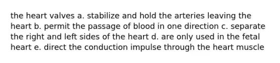 <a href='https://www.questionai.com/knowledge/kya8ocqc6o-the-heart' class='anchor-knowledge'>the heart</a> valves a. stabilize and hold the arteries leaving the heart b. permit the passage of blood in one direction c. separate the right and left sides of the heart d. are only used in the fetal heart e. direct the conduction impulse through the heart muscle