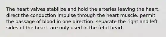 The heart valves stabilize and hold the arteries leaving the heart. direct the conduction impulse through the heart muscle. permit the passage of blood in one direction. separate the right and left sides of the heart. are only used in the fetal heart.