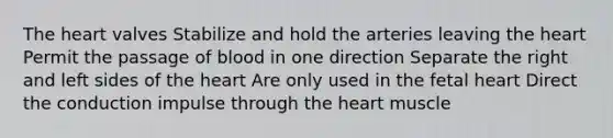 The heart valves Stabilize and hold the arteries leaving the heart Permit the passage of blood in one direction Separate the right and left sides of the heart Are only used in the fetal heart Direct the conduction impulse through the heart muscle