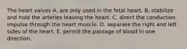 The heart valves A. are only used in the fetal heart. B. stabilize and hold the arteries leaving the heart. C. direct the conduction impulse through the heart muscle. D. separate the right and left sides of the heart. E. permit the passage of blood in one direction.