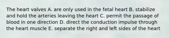 The heart valves A. are only used in the fetal heart B. stabilize and hold the arteries leaving the heart C. permit the passage of blood in one direction D. direct the conduction impulse through the heart muscle E. separate the right and left sides of the heart