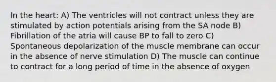 In the heart: A) The ventricles will not contract unless they are stimulated by action potentials arising from the SA node B) Fibrillation of the atria will cause BP to fall to zero C) Spontaneous depolarization of the muscle membrane can occur in the absence of nerve stimulation D) The muscle can continue to contract for a long period of time in the absence of oxygen