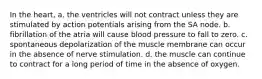 In the heart, a. the ventricles will not contract unless they are stimulated by action potentials arising from the SA node. b. fibrillation of the atria will cause blood pressure to fall to zero. c. spontaneous depolarization of the muscle membrane can occur in the absence of nerve stimulation. d. the muscle can continue to contract for a long period of time in the absence of oxygen.