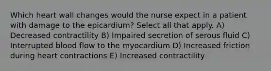 Which heart wall changes would the nurse expect in a patient with damage to the epicardium? Select all that apply. A) Decreased contractility B) Impaired secretion of serous fluid C) Interrupted blood flow to the myocardium D) Increased friction during heart contractions E) Increased contractility