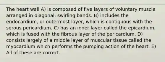 The heart wall A) is composed of five layers of voluntary muscle arranged in diagonal, swirling bands. B) includes the endocardium, or outermost layer, which is contiguous with the serous pericardium. C) has an inner layer called the epicardium, which is fused with the fibrous layer of the pericardium. D) consists largely of a middle layer of muscular tissue called the myocardium which performs the pumping action of the heart. E) All of these are correct.