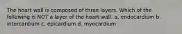 The heart wall is composed of three layers. Which of the following is NOT a layer of the heart wall. a. endocardium b. intercardium c. epicardium d. myocardium