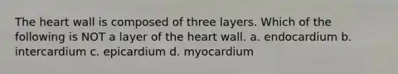 The heart wall is composed of three layers. Which of the following is NOT a layer of the heart wall. a. endocardium b. intercardium c. epicardium d. myocardium