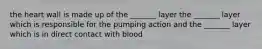 the heart wall is made up of the _______ layer the _______ layer which is responsible for the pumping action and the _______ layer which is in direct contact with blood