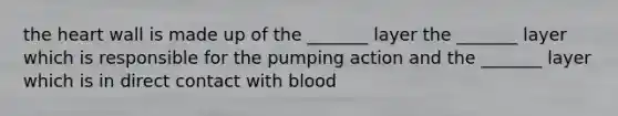 the heart wall is made up of the _______ layer the _______ layer which is responsible for the pumping action and the _______ layer which is in direct contact with blood