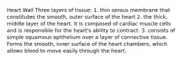 Heart Wall Three layers of tissue: 1. thin serous membrane that constitutes the smooth, outer surface of the heart 2. the thick, middle layer of the heart. It is composed of cardiac muscle cells and is responsible for the heart's ability to contract. 3. consists of simple squamous epithelium over a layer of connective tissue. Forms the smooth, inner surface of the heart chambers, which allows blood to move easily through the heart.