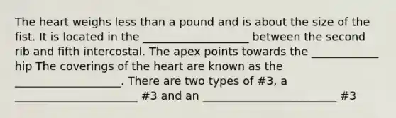 The heart weighs less than a pound and is about the size of the fist. It is located in the ___________________ between the second rib and fifth intercostal. The apex points towards the ____________ hip The coverings of the heart are known as the ___________________. There are two types of #3, a ______________________ #3 and an ________________________ #3