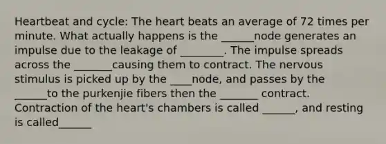 Heartbeat and cycle: The heart beats an average of 72 times per minute. What actually happens is the ______node generates an impulse due to the leakage of ________. The impulse spreads across the _______causing them to contract. The nervous stimulus is picked up by the ____node, and passes by the ______to the purkenjie fibers then the _______ contract. Contraction of the heart's chambers is called ______, and resting is called______