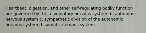 Heartbeat, digestion, and other self-regulating bodily function are governed by the a. voluntary <a href='https://www.questionai.com/knowledge/kThdVqrsqy-nervous-system' class='anchor-knowledge'>nervous system</a>. b. <a href='https://www.questionai.com/knowledge/k53owJRxZ1-autonomic-nervous-system' class='anchor-knowledge'>autonomic nervous system</a> c. sympathetic division of <a href='https://www.questionai.com/knowledge/kMqcwgxBsH-the-autonomic-nervous-system' class='anchor-knowledge'>the autonomic nervous system</a> d. somatic nervous system.