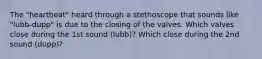 The "heartbeat" heard through a stethoscope that sounds like "lubb-dupp" is due to the closing of the valves. Which valves close during the 1st sound (lubb)? Which close during the 2nd sound (dupp)?