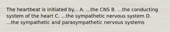 The heartbeat is initiated by... A. ...the CNS B. ...the conducting system of the heart C. ...the sympathetic nervous system D. ...the sympathetic and parasympathetic nervous systems