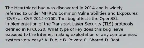 The Heartbleed bug was discovered in 2014 and is widely referred to under MITRE's Common Vulnerabilities and Exposures (CVE) as CVE-2014-0160. This bug affects the OpenSSL implementation of the Transport Layer Security (TLS) protocols defined in RFC6520. What type of key does this bug leave exposed to the Internet making exploitation of any compromised system very easy? A. Public B. Private C. Shared D. Root