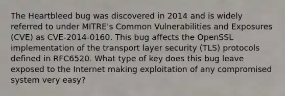 The Heartbleed bug was discovered in 2014 and is widely referred to under MITRE's Common Vulnerabilities and Exposures (CVE) as CVE-2014-0160. This bug affects the OpenSSL implementation of the transport layer security (TLS) protocols defined in RFC6520. What type of key does this bug leave exposed to the Internet making exploitation of any compromised system very easy?