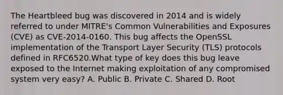 The Heartbleed bug was discovered in 2014 and is widely referred to under MITRE's Common Vulnerabilities and Exposures (CVE) as CVE-2014-0160. This bug affects the OpenSSL implementation of the Transport Layer Security (TLS) protocols defined in RFC6520.What type of key does this bug leave exposed to the Internet making exploitation of any compromised system very easy? A. Public B. Private C. Shared D. Root